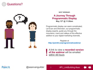 #PI_LinkBuilding #seo21@seanvanguilder
Questions?
A Journey Through
Programmatic Display
May 13th @ 11:00am
Programmatic display can seem complicated.
Let Evan and Sherveen, our programmatic
display experts, guide you through the
mountains, rivers and valleys of this effective
addition to your digital marketing channels.
Register at
http://pointit.co/programmaticwebinar
A link to view a recorded version
of the webinar will be emailed
within 48 hours!
NEXT WEBINAR:
 