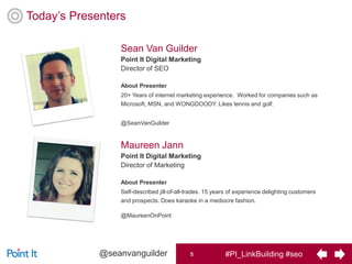 #PI_LinkBuilding #seo5@seanvanguilder
Today’s Presenters
Sean Van Guilder
Point It Digital Marketing
Director of SEO
About Presenter
20+ Years of internet marketing experience. Worked for companies such as
Microsoft, MSN, and WONGDOODY. Likes tennis and golf.
@SeanVanGuilder
Maureen Jann
Point It Digital Marketing
Director of Marketing
About Presenter
Self-described jill-of-all-trades. 15 years of experience delighting customers
and prospects. Does karaoke in a mediocre fashion.
@MaureenOnPoint
5
 