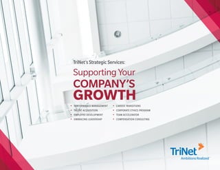 TriNet’s Strategic Services:

    Supporting Your
    COMPANY’S
•
    GROWTH
    PERFORMANCE MANAGEMENT   •   CAREER TRANSITIONS
•   TALENT ACQUISITION       •   CORPORATE ETHICS PROGRAM
•   EMPLOYEE DEVELOPMENT     •   TEAM ACCELERATOR
•   EMBRACING LEADERSHIP     •   COMPENSATION CONSULTING
 