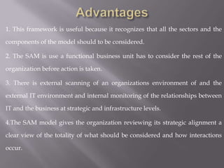 1. This framework is useful because it recognizes that all the sectors and the

components of the model should to be considered.

2. The SAM is use a functional business unit has to consider the rest of the

organization before action is taken.

3. There is external scanning of an organizations environment of and the

external IT environment and internal monitoring of the relationships between

IT and the business at strategic and infrastructure levels.

4.The SAM model gives the organization reviewing its strategic alignment a

clear view of the totality of what should be considered and how interactions

occur.
 