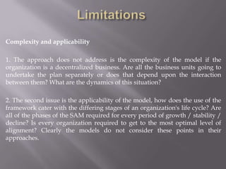 Complexity and applicability

1. The approach does not address is the complexity of the model if the
organization is a decentralized business. Are all the business units going to
undertake the plan separately or does that depend upon the interaction
between them? What are the dynamics of this situation?

2. The second issue is the applicability of the model, how does the use of the
framework cater with the differing stages of an organization's life cycle? Are
all of the phases of the SAM required for every period of growth / stability /
decline? Is every organization required to get to the most optimal level of
alignment? Clearly the models do not consider these points in their
approaches.
 