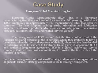 European Global Manufacturing Inc.

       European Global Manufacturing (EGM) Inc. is a European
manufacturing firm that was founded for more than 100 years ago with about
40000 employees in approximately 100 manufacturing sites that span 70
countries. The firm supplies bearing, seals, lubrication and lubrication
systems, maintenance products, Mechatronics products, power transmission
products, customer solutions and related services globally.

        The management of EGM noticed that the firm couldn’t control the
financial costs and expenses of the IT services, where they preferred to have a
better control on the cost and expenses of their IT, therefore the firm decided
to outsource all its IT services to Electronic Data Systems Corporation (EDS)
and settled a long term agreement. EDS is a global technology service
company that delivers business solutions, to provide the firm with all the
internal IT services.

For better management of business-IT strategic alignment the organizations
aligned its business strategy component to the IT strategy component.
 