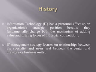   Information Technology (IT) has a profound effect on an
    organization’s    strategic    position    because   they
    fundamentally change both the mechanism of adding
    value and driving forces of industrial competition .

   IT management strategy focuses on relationships between
    the specialist and users and between the center and
    divisions or business units .
 