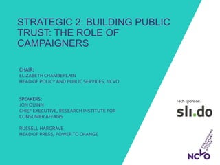 Tech sponsor:
STRATEGIC 2: BUILDING PUBLIC
TRUST: THE ROLE OF
CAMPAIGNERS
CHAIR:
ELIZABETH CHAMBERLAIN
HEAD OF POLICY AND PUBLIC SERVICES, NCVO
SPEAKERS:
JON QUINN
CHIEF EXECUTIVE, RESEARCH INSTITUTE FOR
CONSUMER AFFAIRS
RUSSELL HARGRAVE
HEAD OF PRESS, POWER TO CHANGE
 