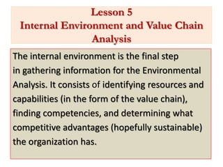 Lesson 5
 Internal Environment and Value Chain
                Analysis
The internal environment is the final step
in gathering information for the Environmental
Analysis. It consists of identifying resources and
capabilities (in the form of the value chain),
finding competencies, and determining what
competitive advantages (hopefully sustainable)
the organization has.
 