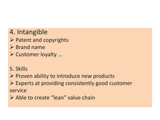4. Intangible
 Patent and copyrights
 Brand name
 Customer loyalty …

5. Skills
 Proven ability to introduce new products
 Experts at providing consistently good customer
service
 Able to create “lean” value chain
 