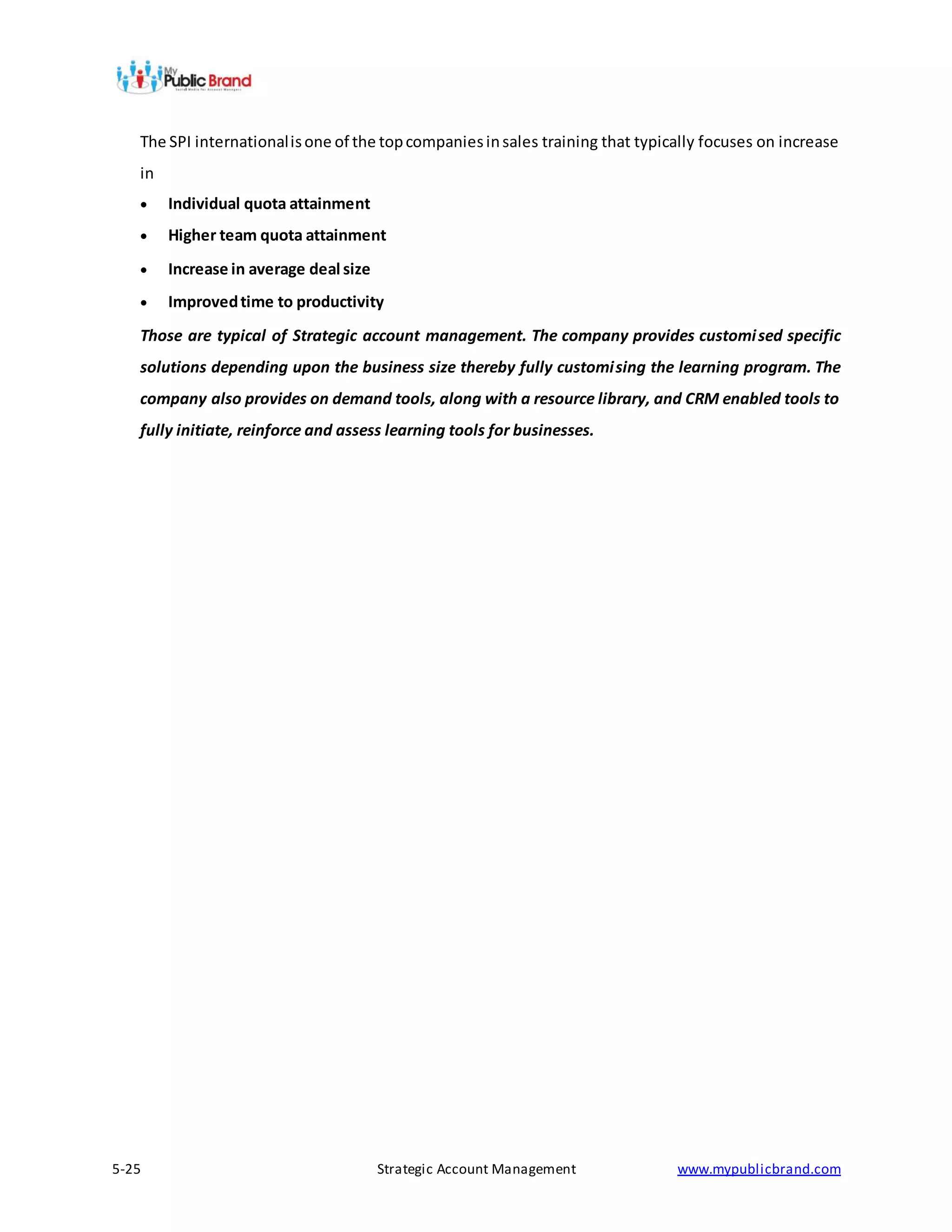 The SPI international is one of the top companies in sales training that typically focuses on increase
   in
       Individual quota attainment
       Higher team quota attainment
       Increase in average deal size
       Improved time to productivity
   Those are typical of Strategic account management. The company provides customi sed specific
   solutions depending upon the business size thereby fully customi sing the learning program. The
   company also provides on demand tools, along with a resource library, and CRM enabled tools to
   fully initiate, reinforce and assess learning tools for businesses.




5-25                                    Strategic Account Management             www.mypublicbrand.com
 