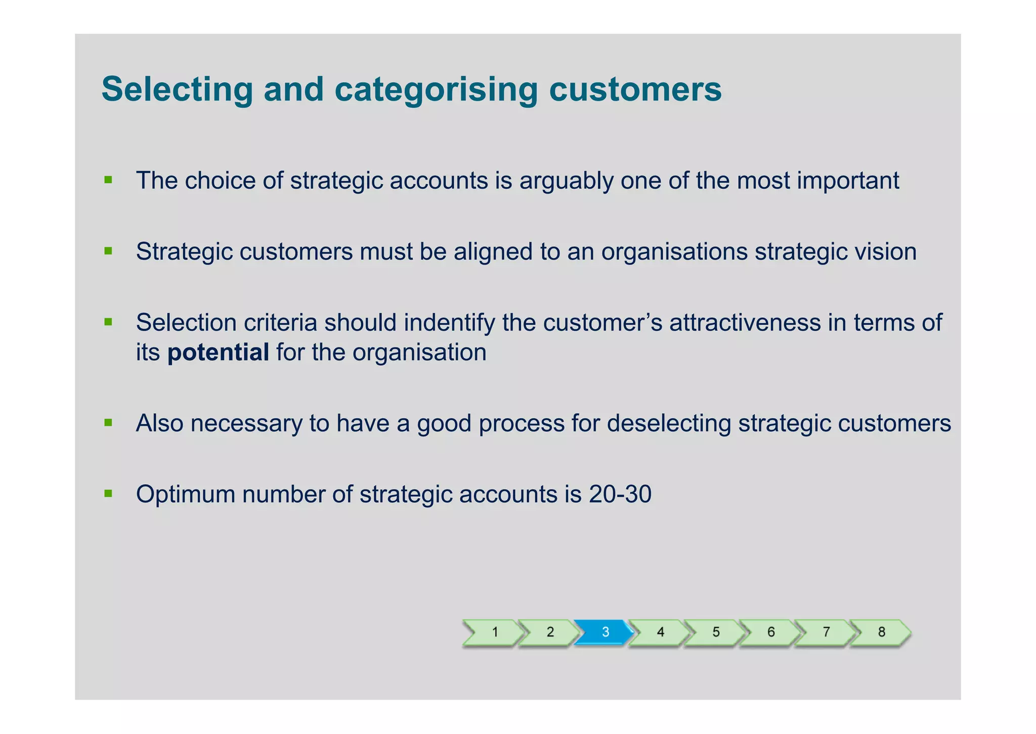 Selecting and categorising customers

  The choice of strategic accounts is arguably one of the most important

  Strategic customers must be aligned to an organisations strategic vision

  Selection criteria should indentify the customer’s attractiveness in terms of
  its potential for the organisation

  Also necessary to have a good process for deselecting strategic customers

  Optimum number of strategic accounts is 20-30




                                   1     2    3    4     5    6    7    8
 