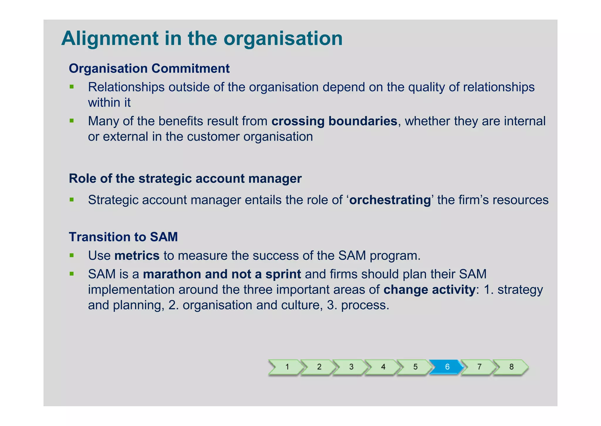 Alignment in the organisation
Organisation Commitment
   Relationships outside of the organisation depend on the quality of relationships
   within it
   Many of the benefits result from crossing boundaries, whether they are internal
   or external in the customer organisation


Role of the strategic account manager
   Strategic account manager entails the role of ‘orchestrating’ the firm’s resources

Transition to SAM
   Use metrics to measure the success of the SAM program.
   SAM is a marathon and not a sprint and firms should plan their SAM
   implementation around the three important areas of change activity: 1. strategy
   and planning, 2. organisation and culture, 3. process.



                                      1    2     3     4    5     6     7    8
 