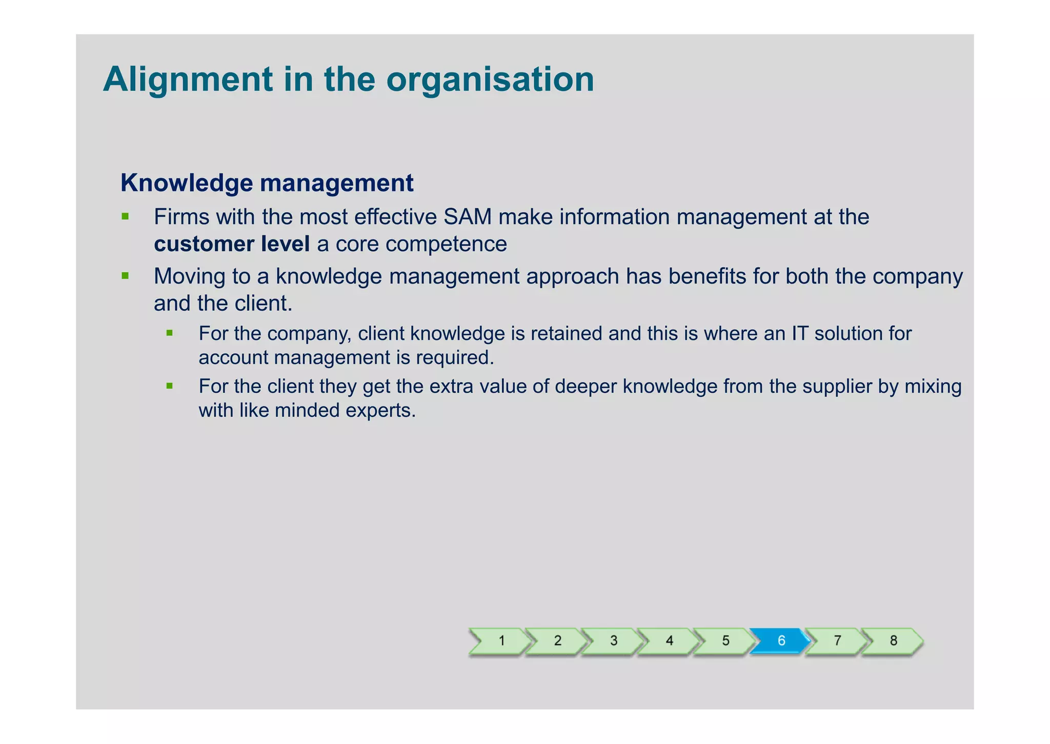 Alignment in the organisation

 Knowledge management
   Firms with the most effective SAM make information management at the
   customer level a core competence
   Moving to a knowledge management approach has benefits for both the company
   and the client.
       For the company, client knowledge is retained and this is where an IT solution for
       account management is required.
       For the client they get the extra value of deeper knowledge from the supplier by mixing
       with like minded experts.




                                         1     2     3      4     5     6      7     8
 