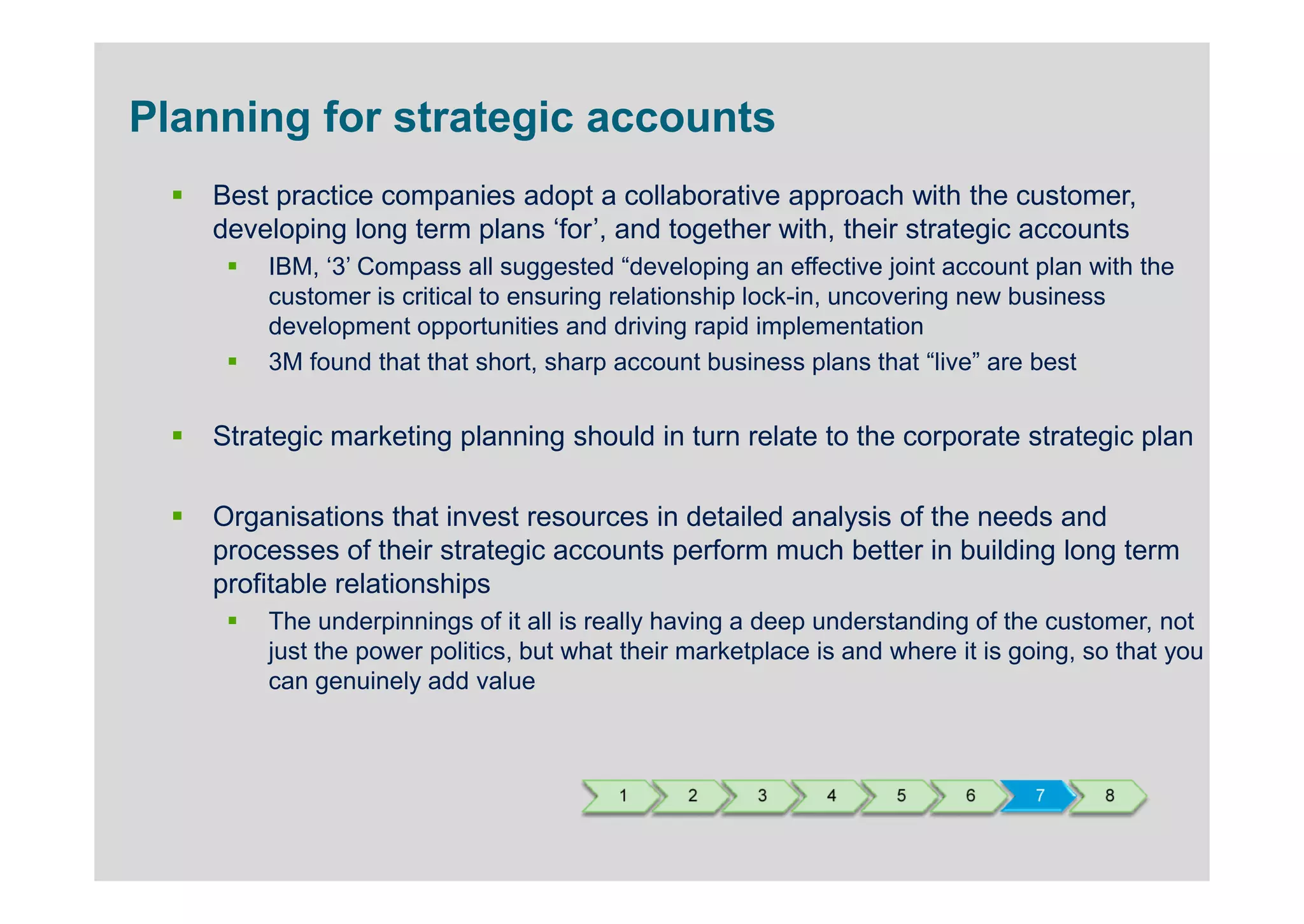 Planning for strategic accounts
    Best practice companies adopt a collaborative approach with the customer,
    developing long term plans ‘for’, and together with, their strategic accounts
        IBM, ‘3’ Compass all suggested “developing an effective joint account plan with the
        customer is critical to ensuring relationship lock-in, uncovering new business
        development opportunities and driving rapid implementation
        3M found that that short, sharp account business plans that “live” are best


    Strategic marketing planning should in turn relate to the corporate strategic plan

    Organisations that invest resources in detailed analysis of the needs and
    processes of their strategic accounts perform much better in building long term
    profitable relationships
        The underpinnings of it all is really having a deep understanding of the customer, not
        just the power politics, but what their marketplace is and where it is going, so that you
        can genuinely add value



                                         1     2      3      4     5      6     7      8
 