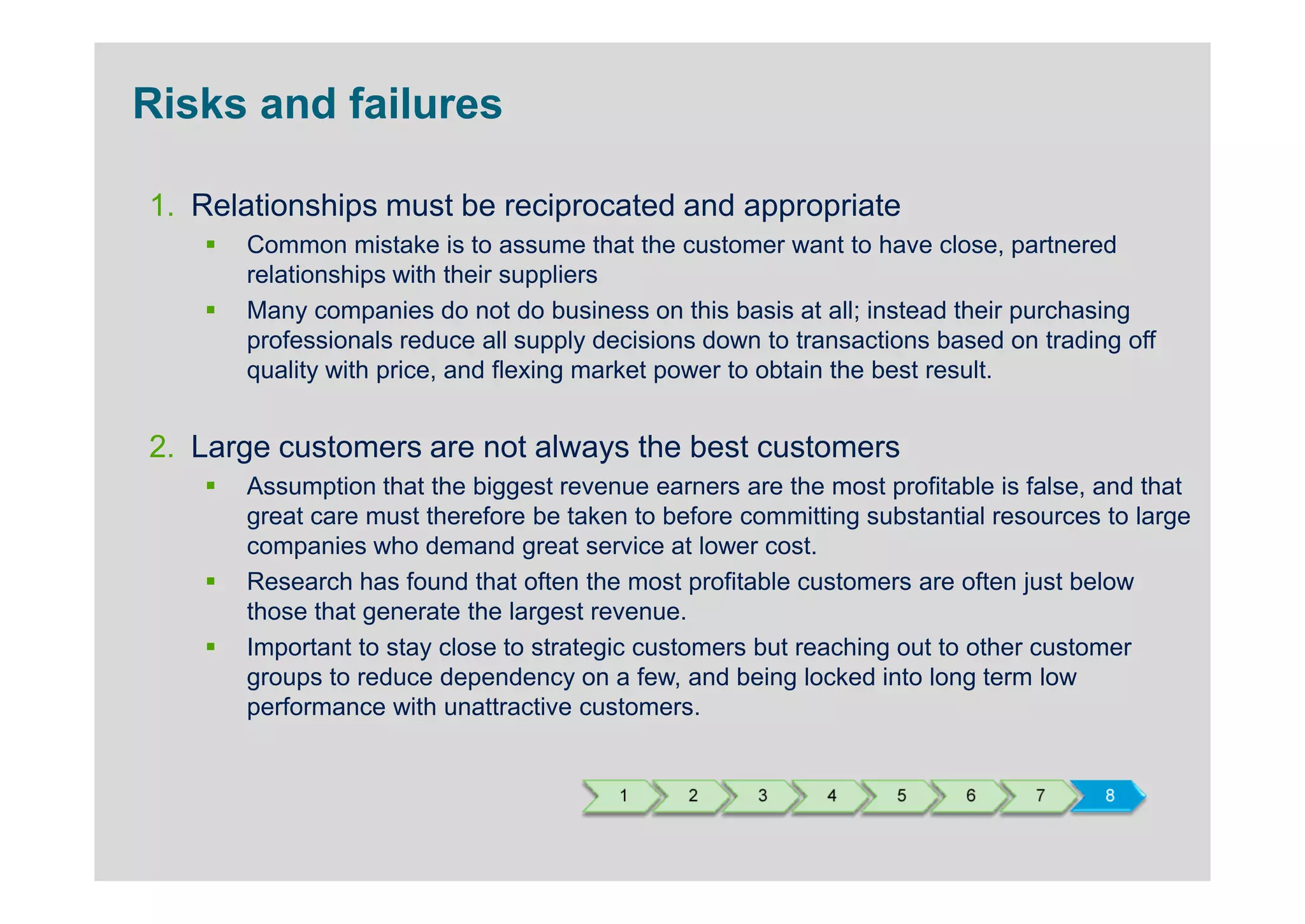 Risks and failures

1. Relationships must be reciprocated and appropriate
      Common mistake is to assume that the customer want to have close, partnered
      relationships with their suppliers
      Many companies do not do business on this basis at all; instead their purchasing
      professionals reduce all supply decisions down to transactions based on trading off
      quality with price, and flexing market power to obtain the best result.


2. Large customers are not always the best customers
      Assumption that the biggest revenue earners are the most profitable is false, and that
      great care must therefore be taken to before committing substantial resources to large
      companies who demand great service at lower cost.
      Research has found that often the most profitable customers are often just below
      those that generate the largest revenue.
      Important to stay close to strategic customers but reaching out to other customer
      groups to reduce dependency on a few, and being locked into long term low
      performance with unattractive customers.


                                       1      2     3      4     5     6      7     8
 