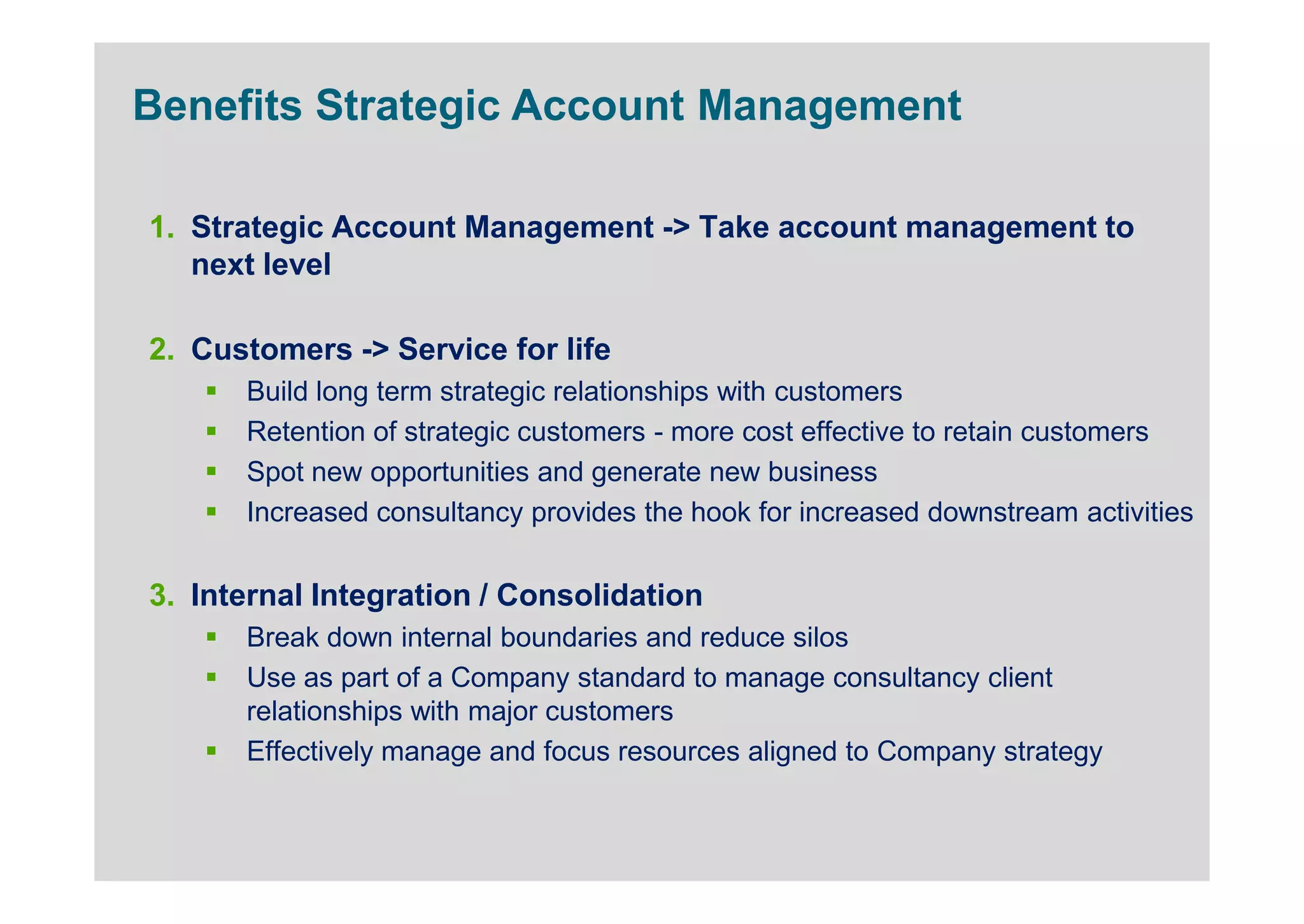 Benefits Strategic Account Management

1. Strategic Account Management -> Take account management to
   next level

2. Customers -> Service for life
      Build long term strategic relationships with customers
      Retention of strategic customers - more cost effective to retain customers
      Spot new opportunities and generate new business
      Increased consultancy provides the hook for increased downstream activities


3. Internal Integration / Consolidation
      Break down internal boundaries and reduce silos
      Use as part of a Company standard to manage consultancy client
      relationships with major customers
      Effectively manage and focus resources aligned to Company strategy
 