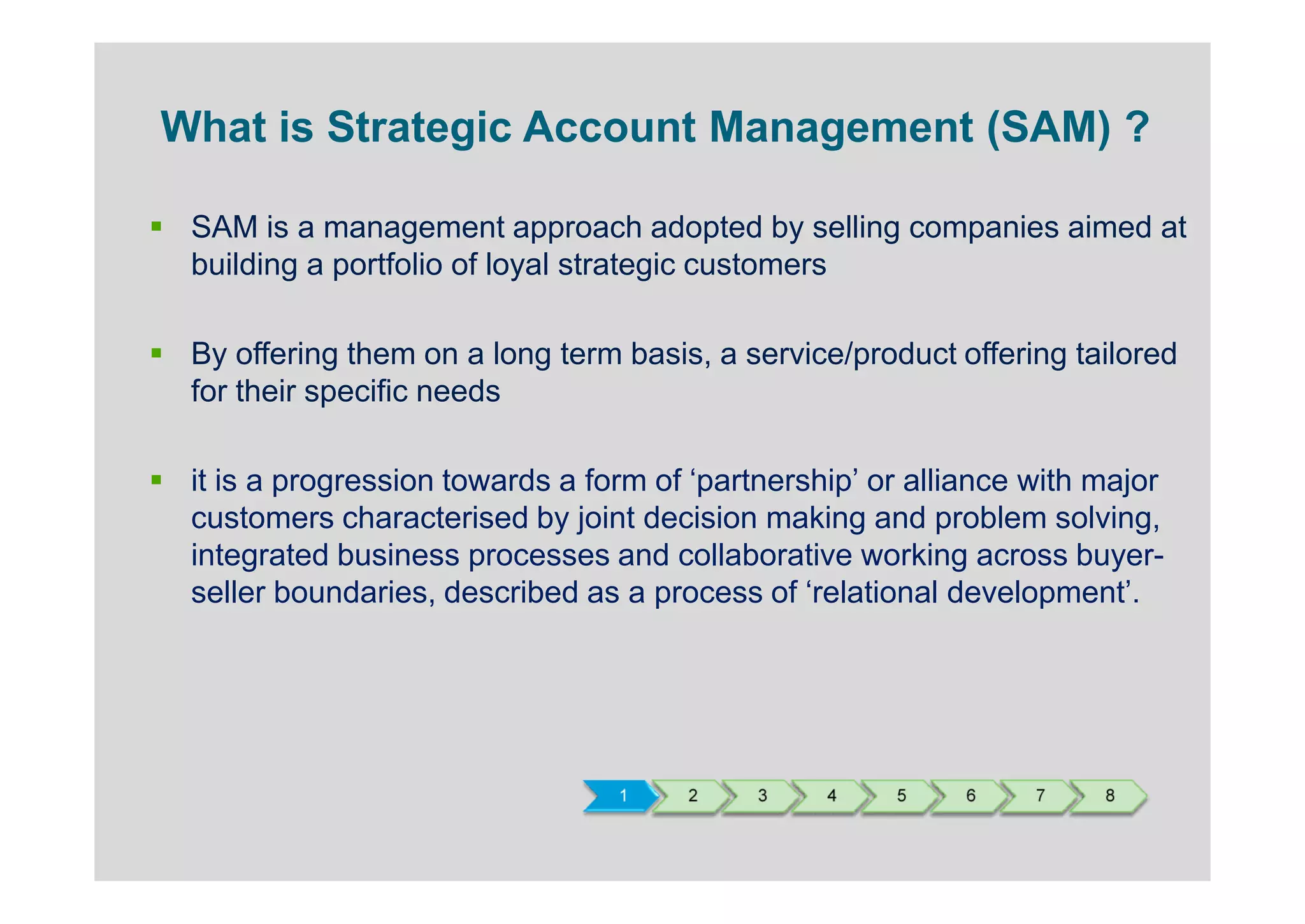 What is Strategic Account Management (SAM) ?

 SAM is a management approach adopted by selling companies aimed at
 building a portfolio of loyal strategic customers

 By offering them on a long term basis, a service/product offering tailored
 for their specific needs

 it is a progression towards a form of ‘partnership’ or alliance with major
 customers characterised by joint decision making and problem solving,
 integrated business processes and collaborative working across buyer-
 seller boundaries, described as a process of ‘relational development’.




                                 1    2     3    4    5    6     7    8
 