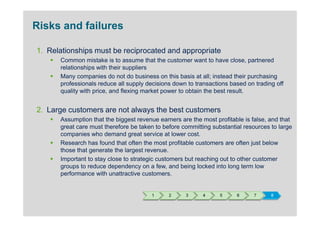 Risks and failures

1. Relationships must be reciprocated and appropriate
      Common mistake is to assume that the customer want to have close, partnered
      relationships with their suppliers
      Many companies do not do business on this basis at all; instead their purchasing
      professionals reduce all supply decisions down to transactions based on trading off
      quality with price, and flexing market power to obtain the best result.


2. Large customers are not always the best customers
      Assumption that the biggest revenue earners are the most profitable is false, and that
      great care must therefore be taken to before committing substantial resources to large
      companies who demand great service at lower cost.
      Research has found that often the most profitable customers are often just below
      those that generate the largest revenue.
      Important to stay close to strategic customers but reaching out to other customer
      groups to reduce dependency on a few, and being locked into long term low
      performance with unattractive customers.


                                       1      2     3      4     5     6      7     8
 