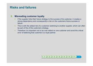 Risks and failures

3. Misreading customer loyalty
      if the supplier links their future strategy to the success of its customer, it creates a
      strong dependency and consequently a risk on the customers future success or
      failure.
      This is with the added risk of a customer switching to another supplier, which can often
      be part of the of the customers strategy.
      Therefore it is important not to be over reliant on one customer and avoid the critical
      error of believing that customer is a loyal partner.




                                        1      2     3     4      5     6      7     8
 