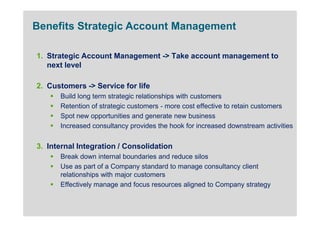 Benefits Strategic Account Management

1. Strategic Account Management -> Take account management to
   next level

2. Customers -> Service for life
      Build long term strategic relationships with customers
      Retention of strategic customers - more cost effective to retain customers
      Spot new opportunities and generate new business
      Increased consultancy provides the hook for increased downstream activities


3. Internal Integration / Consolidation
      Break down internal boundaries and reduce silos
      Use as part of a Company standard to manage consultancy client
      relationships with major customers
      Effectively manage and focus resources aligned to Company strategy
 