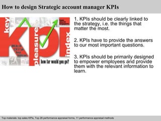 How to design Strategic account manager KPIs 
1. KPIs should be clearly linked to 
the strategy, i.e. the things that 
matter the most. 
2. KPIs have to provide the answers 
to our most important questions. 
3. KPIs should be primarily designed 
to empower employees and provide 
them with the relevant information to 
learn. 
Top materials: top sales KPIs, Top 28 performance appraisal forms, 11 performance appraisal methods 
Interview questions and answers – free download/ pdf and ppt file 
 