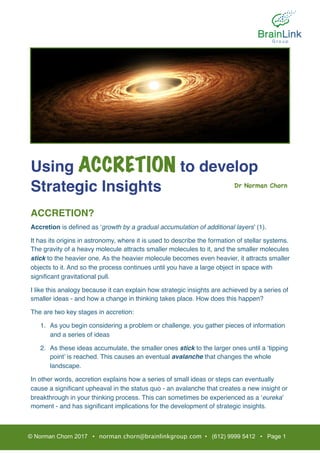Using ACCRETION to develop
Strategic Insights
ACCRETION?
Accretion is deﬁned as ‘growth by a gradual accumulation of additional layers’ (1).
It has its origins in astronomy, where it is used to describe the formation of stellar systems.
The gravity of a heavy molecule attracts smaller molecules to it, and the smaller molecules
stick to the heavier one. As the heavier molecule becomes even heavier, it attracts smaller
objects to it. And so the process continues until you have a large object in space with
signiﬁcant gravitational pull.
I like this analogy because it can explain how strategic insights are achieved by a series of
smaller ideas - and how a change in thinking takes place. How does this happen?
The are two key stages in accretion:
1. As you begin considering a problem or challenge, you gather pieces of information
and a series of ideas
2. As these ideas accumulate, the smaller ones stick to the larger ones until a ‘tipping
point’ is reached. This causes an eventual avalanche that changes the whole
landscape.
In other words, accretion explains how a series of small ideas or steps can eventually
cause a signiﬁcant upheaval in the status quo - an avalanche that creates a new insight or
breakthrough in your thinking process. This can sometimes be experienced as a ‘eureka’
moment - and has signiﬁcant implications for the development of strategic insights.
© Norman Chorn 2017 • norman.chorn@brainlinkgroup.com • (612) 9999 5412 • Page 1
Dr Norman Chorn

 