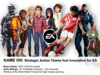 GAME ON: Strategic Action Teams fuel innovation for EA
Bryan Neider, SVP, COO EA Labels
Andy Billings, VP, Profitable Creativity - EA University
Winners of the What Works® Award for High Impact Learning
 