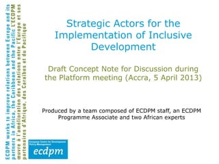 Draft Concept Note for Discussion during
the Platform meeting (Accra, 5 April 2013)
Produced by a team composed of ECDPM staff, an ECDPM
Programme Associate and two African experts
Strategic Actors for the
Implementation of Inclusive
Development
 