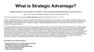 What is Strategic Advantage?
“Strategic advantage is a superior position, characteristic, or way of doing things sought when planning to reach a goal (to win).”
—William J. Bahr, author of “Strategic Advantage: How to Win in War, Business, and Life.”
"The expert in battle seeks his victory from strategic advantage and does not demand it from his men." —Sun Tzu
The book “Strategic Advantage” is a collection of powerful, winning techniques from the time of Troy to today. It covers a wealth of strategic principles for war,
business, politics, games, martial arts, and life in general. It also includes a compelling section on ethics. The book first mines a wide range of information from
master strategists, then refines them into the "high five" principles of "strategic advantage" that allow one to better understand "how to win" in almost any
competitive or cooperative situation.
This insight-filled book unveils powerful moves to win most anytime, anywhere. Written by a successful corporate director and West Pointer, it makes protecting
yourself much easier! The essence of winning can be distilled from principles common to all successful human action. Of many actions open for examination,
two are highly important: competition and cooperation. Studying competition yields insights on winning in fights for rights or interests. Studying cooperation
brings skill at winning in groups with shared goals. To cover these subjects, you can sift through the books of master theorists from Sun Tzu, through Machiavelli
and Clausewitz, to Drucker and Deming. You can also read about master practitioners from Ulysses, through Napoleon and Lee, to modern-day captains of
industry and esteemed statesmen. To aid you in such effort, this book tries to unearth, consolidate, and integrate the works of these master strategists. Distilling
the essence of competition and cooperation, it reveals the universal rules of winning, those simple yet critical formulas which change a situation to your
advantage. In doing so, it crystallizes the powerful methods of attack and defense for your use in virtually any application.
What follows in this slide presentation:
• Names & photos of the 87 master strategists surveyed
• Examples of strategic and tactical moves
• The “high-five” principles of strategic advantage
• Other colorful strategic concepts
• Books on strategic advantage
 