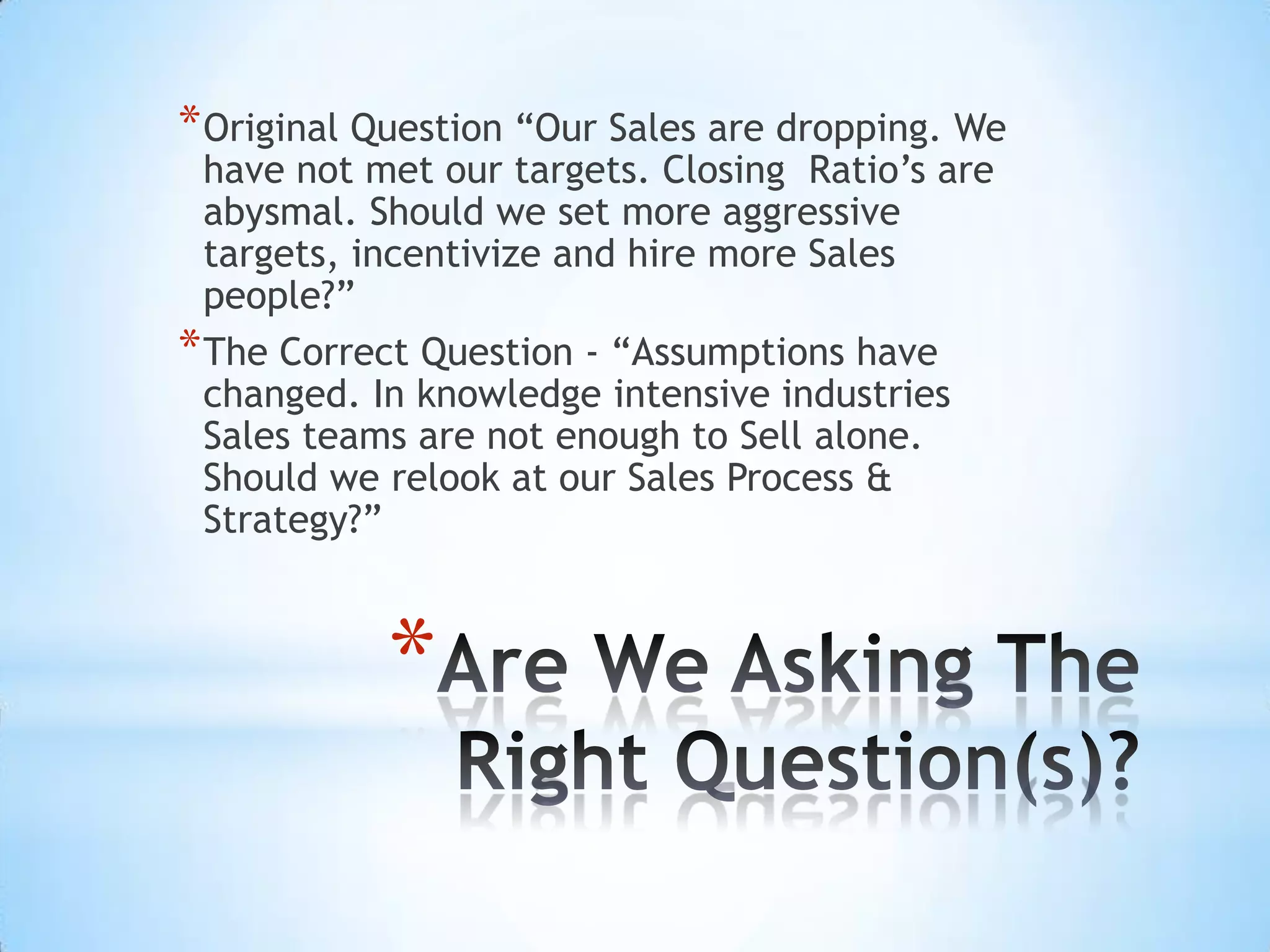* Original Question “Our Sales are dropping. We
  have not met our targets. Closing Ratio’s are
  abysmal. Should we set more aggressive
  targets, incentivize and hire more Sales
  people?”
* The Correct Question - “Assumptions have
  changed. In knowledge intensive industries
  Sales teams are not enough to Sell alone.
  Should we relook at our Sales Process &
  Strategy?”



            *
 