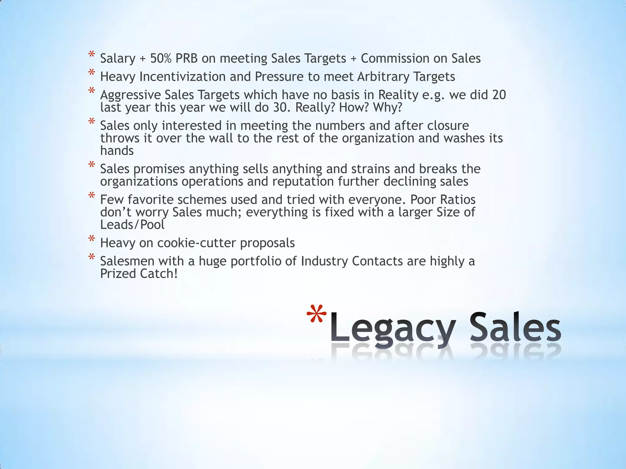 * Salary + 50% PRB on meeting Sales Targets + Commission on Sales
* Heavy Incentivization and Pressure to meet Arbitrary Targets
* Aggressive Sales Targets which have no basis in Reality e.g. we did 20
    last year this year we will do 30. Really? How? Why?
*   Sales only interested in meeting the numbers and after closure
    throws it over the wall to the rest of the organization and washes its
    hands
*   Sales promises anything sells anything and strains and breaks the
    organizations operations and reputation further declining sales
*   Few favorite schemes used and tried with everyone. Poor Ratios
    don’t worry Sales much; everything is fixed with a larger Size of
    Leads/Pool
*   Heavy on cookie-cutter proposals
*   Salesmen with a huge portfolio of Industry Contacts are highly a
    Prized Catch!



                                       *
 