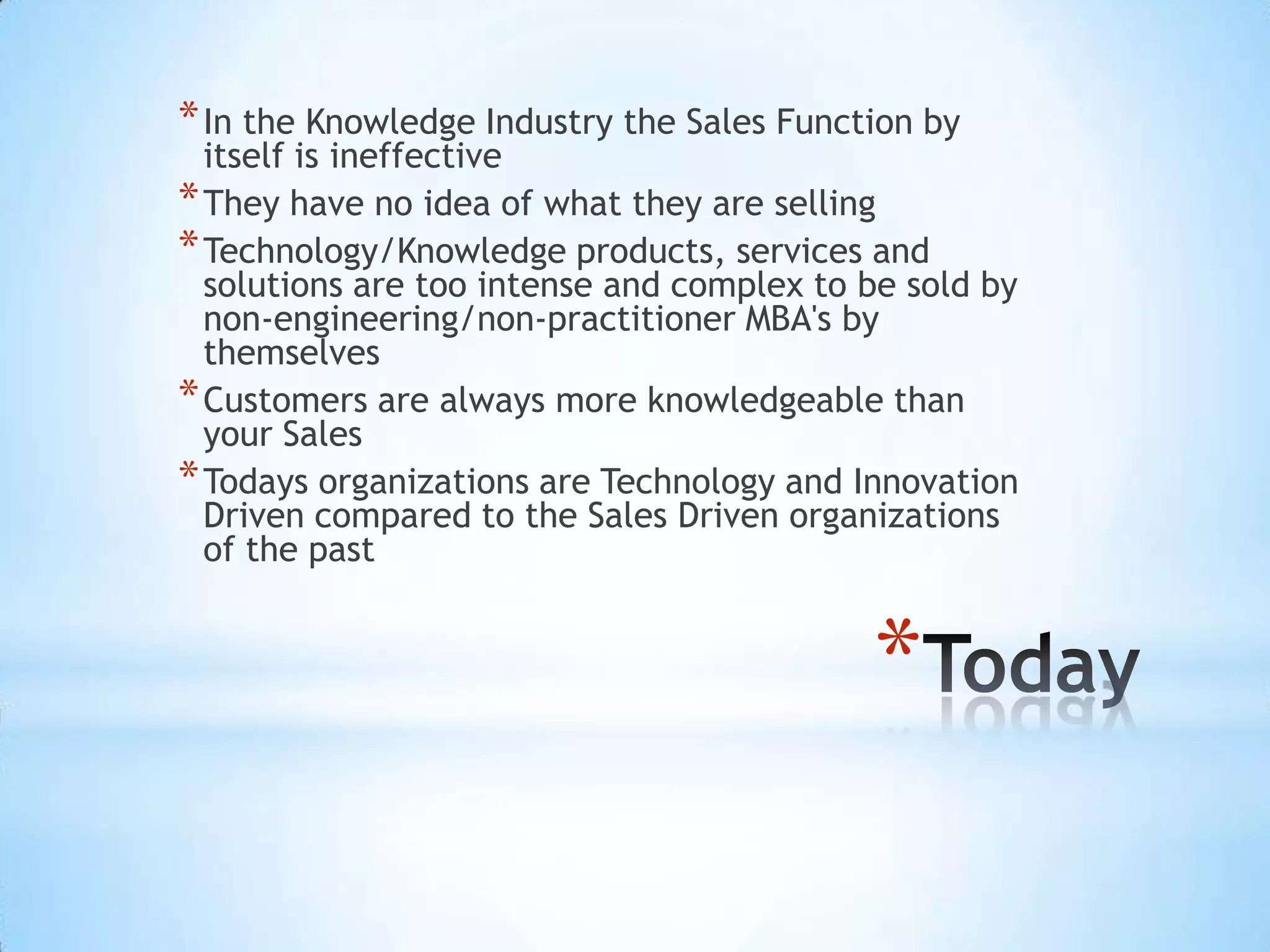 * In the Knowledge Industry the Sales Function by
  itself is ineffective
* They have no idea of what they are selling
* Technology/Knowledge products, services and
  solutions are too intense and complex to be sold by
  non-engineering/non-practitioner MBA's by
  themselves
* Customers are always more knowledgeable than
  your Sales
* Todays organizations are Technology and Innovation
  Driven compared to the Sales Driven organizations
  of the past


                                           *
 