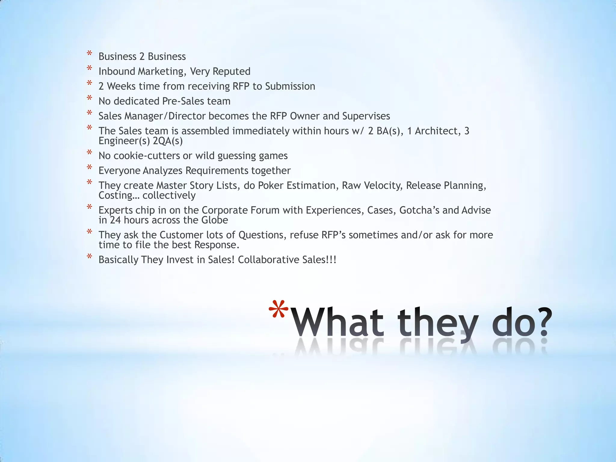 *   Business 2 Business
*   Inbound Marketing, Very Reputed
*   2 Weeks time from receiving RFP to Submission
*   No dedicated Pre-Sales team
*   Sales Manager/Director becomes the RFP Owner and Supervises
*   The Sales team is assembled immediately within hours w/ 2 BA(s), 1 Architect, 3
    Engineer(s) 2QA(s)
*   No cookie-cutters or wild guessing games
*   Everyone Analyzes Requirements together
*   They create Master Story Lists, do Poker Estimation, Raw Velocity, Release Planning,
    Costing… collectively
*   Experts chip in on the Corporate Forum with Experiences, Cases, Gotcha’s and Advise
    in 24 hours across the Globe
*   They ask the Customer lots of Questions, refuse RFP’s sometimes and/or ask for more
    time to file the best Response.
*   Basically They Invest in Sales! Collaborative Sales!!!




                                       *
 