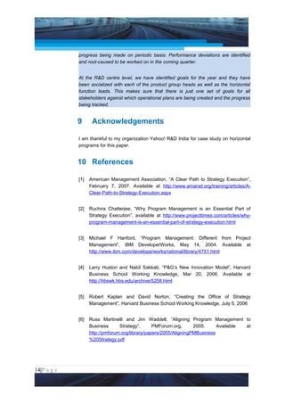 Project Management National Conference 2011                                        PMI India



                 progress being made on periodic basis. Performance deviations are identified
                 and root-caused to be worked on in the coming quarter.


                 At the R&D centre level, we have identified goals for the year and they have
                 been socialized with each of the product group heads as well as the horizontal
                 function leads. This makes sure that there is just one set of goals for all
                 stakeholders against which operational plans are being created and the progress
                 being tracked.


                 9      Acknowledgements

                 I am thankful to my organization Yahoo! R&D India for case study on horizontal
                 programs for this paper.


                 10 References

                 [1]   American Management Association, “A Clear Path to Strategy Execution”,
                       February 7, 2007. Available at http://www.amanet.org/training/articles/A-
                       Clear-Path-to-Strategy-Execution.aspx


                 [2]   Ruchira Chatterjee, “Why Program Management is an Essential Part of
                       Strategy Execution”, available at http://www.projecttimes.com/articles/why-
                       program-management-is-an-essential-part-of-strategy-execution.html


                 [3]   Michael F Hanford, “Program Management: Different from Project
                       Management”, IBM DeveloperWorks, May 14, 2004. Available at
                       http://www.ibm.com/developerworks/rational/library/4751.html


                 [4]   Larry Huston and Nabil Sakkab, “P&G’s New Innovation Model”, Harvard
                       Business School Working Knowledge, Mar 20, 2006. Available at
                       http://hbswk.hbs.edu/archive/5258.html


                 [5]   Robert Kaplan and David Norton, “Creating the Office of Strategy
                       Management”, Harvard Business School Working Knowledge, July 5, 2006


                 [6]   Russ Martinelli and Jim Waddell, “Aligning Program Management to
                       Business      Strategy”,      PMForum.org,      2005.     Available at
                       http://pmforum.org/library/papers/2005/AligningPMBusiness
                       %20Strategy.pdf




14|P a g e
 Application of Select Tools of Psychology for Effective Project Management
 