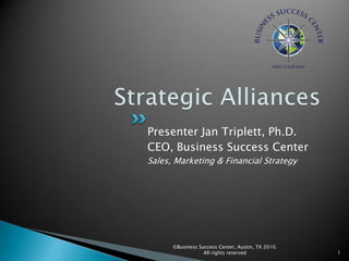 Strategic Alliances Presenter Jan Triplett, Ph.D. CEO, Business Success Center Sales, Marketing & Financial Strategy 1 ©Business Success Center, Austin, TX 2010. All rights reserved 