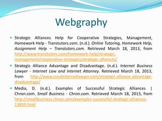 Webgraphy
 Strategic Alliances Help for Cooperative Strategies, Management,
  Homework Help - Transtutors.com. (n.d.). Online Tutoring, Homework Help,
  Assignment Help – Transtutors.com. Retrieved March 18, 2013, from
  http://www.transtutors.com/homework-help/strategic-
  management/cooperative-strategies/strategic-alliances/
 Strategic Alliance Advantage and Disadvantage. (n.d.). Internet Business
  Lawyer - Internet Law and Internet Attorney. Retrieved March 18, 2013,
  from     http://www.socalinternetlawyer.com/strategic-alliance-advantage-
  disadvantage/
 Media, D. (n.d.). Examples of Successful Strategic Alliances |
  Chron.com. Small Business - Chron.com. Retrieved March 18, 2013, from
  http://smallbusiness.chron.com/examples-successful-strategic-alliances-
  13859.html
 