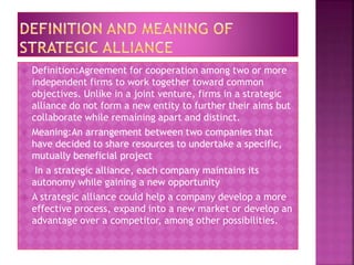  Definition:Agreement for cooperation among two or more
independent firms to work together toward common
objectives. Unlike in a joint venture, firms in a strategic
alliance do not form a new entity to further their aims but
collaborate while remaining apart and distinct.
 Meaning:An arrangement between two companies that
have decided to share resources to undertake a specific,
mutually beneficial project
 In a strategic alliance, each company maintains its
autonomy while gaining a new opportunity
 A strategic alliance could help a company develop a more
effective process, expand into a new market or develop an
advantage over a competitor, among other possibilities.
 