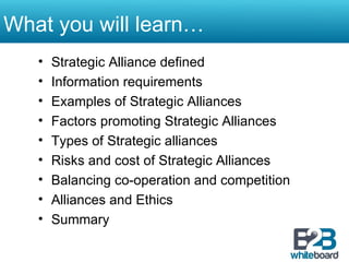 What you will learn… Strategic Alliance defined Information requirements  Examples of Strategic Alliances Factors promoting Strategic Alliances Types of Strategic alliances Risks and cost of Strategic Alliances Balancing co-operation and competition Alliances and Ethics Summary 