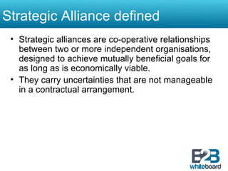 Strategic Alliance defined Strategic alliances are co-operative relationships between two or more independent organisations, designed to achieve mutually beneficial goals for as long as is economically viable.  They carry uncertainties that are not manageable in a contractual arrangement. 