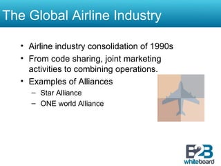 The Global Airline Industry Airline industry consolidation of 1990s From code sharing, joint marketing activities to combining operations. Examples of Alliances Star Alliance ONE world Alliance 
