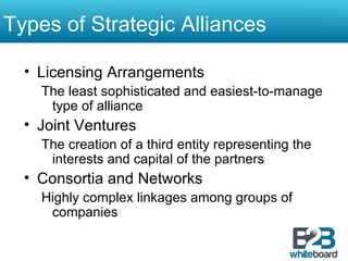 Licensing Arrangements The least sophisticated and easiest-to-manage type of alliance Joint Ventures The creation of a third entity representing the interests and capital of the partners Consortia and Networks Highly complex linkages among groups of companies Types of Strategic Alliances 