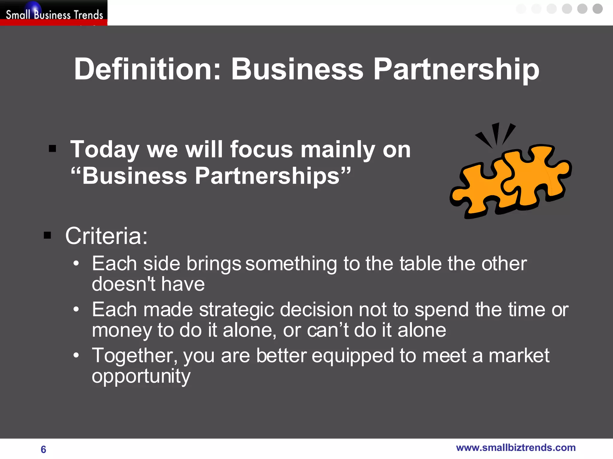 Definition: Business Partnership Today we will focus mainly on  “Business Partnerships”  Criteria: Each side brings something to the table the other doesn't have  Each made strategic decision not to spend the time or money to do it alone, or can’t do it alone Together, you are better equipped to meet a market opportunity 