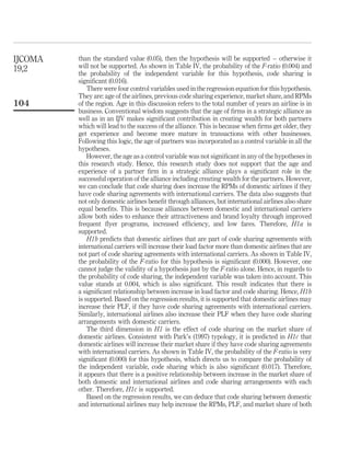 than the standard value (0.05), then the hypothesis will be supported – otherwise it
will not be supported. As shown in Table IV, the probability of the F-ratio (0.004) and
the probability of the independent variable for this hypothesis, code sharing is
signiﬁcant (0.016).
There were four control variables used in the regression equation for this hypothesis.
They are: age of the airlines, previous code sharing experience, market share, and RPMs
of the region. Age in this discussion refers to the total number of years an airline is in
business. Conventional wisdom suggests that the age of ﬁrms in a strategic alliance as
well as in an IJV makes signiﬁcant contribution in creating wealth for both partners
which will lead to the success of the alliance. This is because when ﬁrms get older, they
get experience and become more mature in transactions with other businesses.
Following this logic, the age of partners was incorporated as a control variable in all the
hypotheses.
However, the age as a control variable was not signiﬁcant in any of the hypotheses in
this research study. Hence, this research study does not support that the age and
experience of a partner ﬁrm in a strategic alliance plays a signiﬁcant role in the
successful operation of the alliance including creating wealth for the partners. However,
we can conclude that code sharing does increase the RPMs of domestic airlines if they
have code sharing agreements with international carriers. The data also suggests that
not only domestic airlines beneﬁt through alliances, but international airlines also share
equal beneﬁts. This is because alliances between domestic and international carriers
allow both sides to enhance their attractiveness and brand loyalty through improved
frequent ﬂyer programs, increased efﬁciency, and low fares. Therefore, H1a is
supported.
H1b predicts that domestic airlines that are part of code sharing agreements with
international carriers will increase their load factor more than domestic airlines that are
not part of code sharing agreements with international carriers. As shown in Table IV,
the probability of the F-ratio for this hypothesis is signiﬁcant (0.000). However, one
cannot judge the validity of a hypothesis just by the F-ratio alone. Hence, in regards to
the probability of code sharing, the independent variable was taken into account. This
value stands at 0.004, which is also signiﬁcant. This result indicates that there is
a signiﬁcant relationship between increase in load factor and code sharing. Hence, H1b
is supported. Based on the regression results, it is supported that domestic airlines may
increase their PLF, if they have code sharing agreements with international carriers.
Similarly, international airlines also increase their PLF when they have code sharing
arrangements with domestic carriers.
The third dimension in H1 is the effect of code sharing on the market share of
domestic airlines. Consistent with Park’s (1997) typology, it is predicted in H1c that
domestic airlines will increase their market share if they have code sharing agreements
with international carriers. As shown in Table IV, the probability of the F-ratio is very
signiﬁcant (0.000) for this hypothesis, which directs us to compare the probability of
the independent variable, code sharing which is also signiﬁcant (0.017). Therefore,
it appears that there is a positive relationship between increase in the market share of
both domestic and international airlines and code sharing arrangements with each
other. Therefore, H1c is supported.
Based on the regression results, we can deduce that code sharing between domestic
and international airlines may help increase the RPMs, PLF, and market share of both
IJCOMA
19,2
104
 