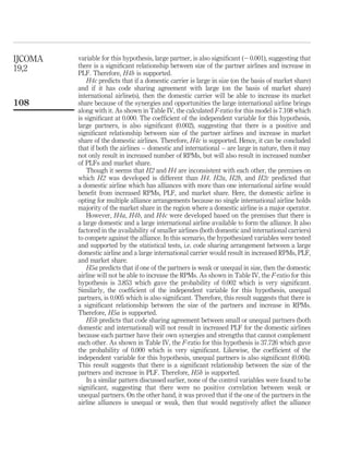 variable for this hypothesis, large partner, is also signiﬁcant (20.001), suggesting that
there is a signiﬁcant relationship between size of the partner airlines and increase in
PLF. Therefore, H4b is supported.
H4c predicts that if a domestic carrier is large in size (on the basis of market share)
and if it has code sharing agreement with large (on the basis of market share)
international airline(s), then the domestic carrier will be able to increase its market
share because of the synergies and opportunities the large international airline brings
along with it. As shown in Table IV, the calculated F-ratio for this model is 7.108 which
is signiﬁcant at 0.000. The coefﬁcient of the independent variable for this hypothesis,
large partners, is also signiﬁcant (0.002), suggesting that there is a positive and
signiﬁcant relationship between size of the partner airlines and increase in market
share of the domestic airlines. Therefore, H4c is supported. Hence, it can be concluded
that if both the airlines – domestic and international – are large in nature, then it may
not only result in increased number of RPMs, but will also result in increased number
of PLFs and market share.
Though it seems that H2 and H4 are inconsistent with each other, the premises on
which H2 was developed is different than H4. H2a, H2b, and H2c predicted that
a domestic airline which has alliances with more than one international airline would
beneﬁt from increased RPMs, PLF, and market share. Here, the domestic airline is
opting for multiple alliance arrangements because no single international airline holds
majority of the market share in the region where a domestic airline is a major operator.
However, H4a, H4b, and H4c were developed based on the premises that there is
a large domestic and a large international airline available to form the alliance. It also
factored in the availability of smaller airlines (both domestic and international carriers)
to compete against the alliance. In this scenario, the hypothesized variables were tested
and supported by the statistical tests, i.e. code sharing arrangement between a large
domestic airline and a large international carrier would result in increased RPMs, PLF,
and market share.
H5a predicts that if one of the partners is weak or unequal in size, then the domestic
airline will not be able to increase the RPMs. As shown in Table IV, the F-ratio for this
hypothesis is 3.853 which gave the probability of 0.002 which is very signiﬁcant.
Similarly, the coefﬁcient of the independent variable for this hypothesis, unequal
partners, is 0.005 which is also signiﬁcant. Therefore, this result suggests that there is
a signiﬁcant relationship between the size of the partners and increase in RPMs.
Therefore, H5a is supported.
H5b predicts that code sharing agreement between small or unequal partners (both
domestic and international) will not result in increased PLF for the domestic airlines
because each partner have their own synergies and strengths that cannot complement
each other. As shown in Table IV, the F-ratio for this hypothesis is 37.726 which gave
the probability of 0.000 which is very signiﬁcant. Likewise, the coefﬁcient of the
independent variable for this hypothesis, unequal partners is also signiﬁcant (0.004).
This result suggests that there is a signiﬁcant relationship between the size of the
partners and increase in PLF. Therefore, H5b is supported.
In a similar pattern discussed earlier, none of the control variables were found to be
signiﬁcant, suggesting that there were no positive correlation between weak or
unequal partners. On the other hand, it was proved that if the one of the partners in the
airline alliances is unequal or weak, then that would negatively affect the alliance
IJCOMA
19,2
108
 