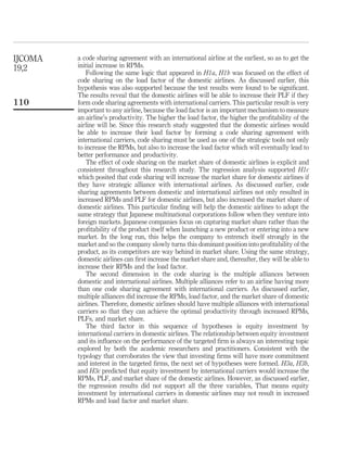 a code sharing agreement with an international airline at the earliest, so as to get the
initial increase in RPMs.
Following the same logic that appeared in H1a, H1b was focused on the effect of
code sharing on the load factor of the domestic airlines. As discussed earlier, this
hypothesis was also supported because the test results were found to be signiﬁcant.
The results reveal that the domestic airlines will be able to increase their PLF if they
form code sharing agreements with international carriers. This particular result is very
important to any airline, because the load factor is an important mechanism to measure
an airline’s productivity. The higher the load factor, the higher the proﬁtability of the
airline will be. Since this research study suggested that the domestic airlines would
be able to increase their load factor by forming a code sharing agreement with
international carriers, code sharing must be used as one of the strategic tools not only
to increase the RPMs, but also to increase the load factor which will eventually lead to
better performance and productivity.
The effect of code sharing on the market share of domestic airlines is explicit and
consistent throughout this research study. The regression analysis supported H1c
which posited that code sharing will increase the market share for domestic airlines if
they have strategic alliance with international airlines. As discussed earlier, code
sharing agreements between domestic and international airlines not only resulted in
increased RPMs and PLF for domestic airlines, but also increased the market share of
domestic airlines. This particular ﬁnding will help the domestic airlines to adopt the
same strategy that Japanese multinational corporations follow when they venture into
foreign markets. Japanese companies focus on capturing market share rather than the
proﬁtability of the product itself when launching a new product or entering into a new
market. In the long run, this helps the company to entrench itself strongly in the
market and so the company slowly turns this dominant position into proﬁtability of the
product, as its competitors are way behind in market share. Using the same strategy,
domestic airlines can ﬁrst increase the market share and, thereafter, they will be able to
increase their RPMs and the load factor.
The second dimension in the code sharing is the multiple alliances between
domestic and international airlines. Multiple alliances refer to an airline having more
than one code sharing agreement with international carriers. As discussed earlier,
multiple alliances did increase the RPMs, load factor, and the market share of domestic
airlines. Therefore, domestic airlines should have multiple alliances with international
carriers so that they can achieve the optimal productivity through increased RPMs,
PLFs, and market share.
The third factor in this sequence of hypotheses is equity investment by
international carriers in domestic airlines. The relationship between equity investment
and its inﬂuence on the performance of the targeted ﬁrm is always an interesting topic
explored by both the academic researchers and practitioners. Consistent with the
typology that corroborates the view that investing ﬁrms will have more commitment
and interest in the targeted ﬁrms, the next set of hypotheses were formed. H3a, H3b,
and H3c predicted that equity investment by international carriers would increase the
RPMs, PLF, and market share of the domestic airlines. However, as discussed earlier,
the regression results did not support all the three variables, That means equity
investment by international carriers in domestic airlines may not result in increased
RPMs and load factor and market share.
IJCOMA
19,2
110
 