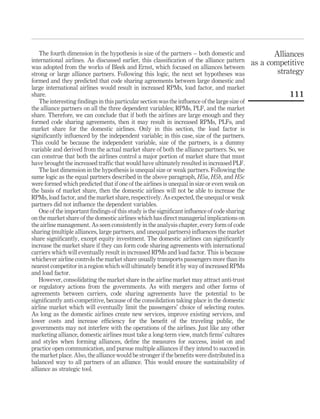 The fourth dimension in the hypothesis is size of the partners – both domestic and
international airlines. As discussed earlier, this classiﬁcation of the alliance pattern
was adopted from the works of Bleek and Ernst, which focused on alliances between
strong or large alliance partners. Following this logic, the next set hypotheses was
formed and they predicted that code sharing agreements between large domestic and
large international airlines would result in increased RPMs, load factor, and market
share.
The interesting ﬁndings in this particular section was the inﬂuence of the large size of
the alliance partners on all the three dependent variables; RPMs, PLF, and the market
share. Therefore, we can conclude that if both the airlines are large enough and they
formed code sharing agreements, then it may result in increased RPMs, PLFs, and
market share for the domestic airlines. Only in this section, the load factor is
signiﬁcantly inﬂuenced by the independent variable; in this case, size of the partners.
This could be because the independent variable, size of the partners, is a dummy
variable and derived from the actual market share of both the alliance partners. So, we
can construe that both the airlines control a major portion of market share that must
have brought the increased trafﬁc that would have ultimately resulted in increased PLF.
The last dimension in the hypothesis is unequal size or weak partners. Following the
same logic as the equal partners described in the above paragraph, H5a, H5b, and H5c
were formed which predicted that if one of the airlines is unequal in size or even weak on
the basis of market share, then the domestic airlines will not be able to increase the
RPMs, load factor, and the market share, respectively. As expected, the unequal or weak
partners did not inﬂuence the dependent variables.
One of the important ﬁndings of this study is the signiﬁcant inﬂuence of code sharing
on the market share of the domestic airlines which has direct managerial implications on
the airline management. As seen consistently in the analysis chapter, every form of code
sharing (multiple alliances, large partners, and unequal partners) inﬂuences the market
share signiﬁcantly, except equity investment. The domestic airlines can signiﬁcantly
increase the market share if they can form code sharing agreements with international
carriers which will eventually result in increased RPMs and load factor. This is because
whichever airline controls the market share usually transports passengers more than its
nearest competitor in a region which will ultimately beneﬁt it by way of increased RPMs
and load factor.
However, consolidating the market share in the airline market may attract anti-trust
or regulatory actions from the governments. As with mergers and other forms of
agreements between carriers, code sharing agreements have the potential to be
signiﬁcantly anti-competitive, because of the consolidation taking place in the domestic
airline market which will eventually limit the passengers’ choice of selecting routes.
As long as the domestic airlines create new services, improve existing services, and
lower costs and increase efﬁciency for the beneﬁt of the traveling public, the
governments may not interfere with the operations of the airlines. Just like any other
marketing alliance, domestic airlines must take a long-term view, match ﬁrms’ cultures
and styles when forming alliances, deﬁne the measures for success, insist on and
practice open communication, and pursue multiple alliances if they intend to succeed in
the market place. Also, the alliance would be stronger if the beneﬁts were distributed in a
balanced way to all partners of an alliance. This would ensure the sustainability of
alliance as strategic tool.
Alliances
as a competitive
strategy
111
 