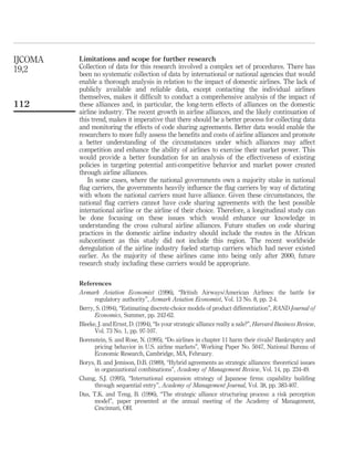 Limitations and scope for further research
Collection of data for this research involved a complex set of procedures. There has
been no systematic collection of data by international or national agencies that would
enable a thorough analysis in relation to the impact of domestic airlines. The lack of
publicly available and reliable data, except contacting the individual airlines
themselves, makes it difﬁcult to conduct a comprehensive analysis of the impact of
these alliances and, in particular, the long-term effects of alliances on the domestic
airline industry. The recent growth in airline alliances, and the likely continuation of
this trend, makes it imperative that there should be a better process for collecting data
and monitoring the effects of code sharing agreements. Better data would enable the
researchers to more fully assess the beneﬁts and costs of airline alliances and promote
a better understanding of the circumstances under which alliances may affect
competition and enhance the ability of airlines to exercise their market power. This
would provide a better foundation for an analysis of the effectiveness of existing
policies in targeting potential anti-competitive behavior and market power created
through airline alliances.
In some cases, where the national governments own a majority stake in national
ﬂag carriers, the governments heavily inﬂuence the ﬂag carriers by way of dictating
with whom the national carriers must have alliance. Given these circumstances, the
national ﬂag carriers cannot have code sharing agreements with the best possible
international airline or the airline of their choice. Therefore, a longitudinal study can
be done focusing on these issues which would enhance our knowledge in
understanding the cross cultural airline alliances. Future studies on code sharing
practices in the domestic airline industry should include the routes in the African
subcontinent as this study did not include this region. The recent worldwide
deregulation of the airline industry fueled startup carriers which had never existed
earlier. As the majority of these airlines came into being only after 2000, future
research study including these carriers would be appropriate.
References
Avmark Aviation Economist (1996), “British Airways/American Airlines: the battle for
regulatory authority”, Avmark Aviation Economist, Vol. 13 No. 8, pp. 2-4.
Berry, S. (1994), “Estimating discrete-choice models of product differentiation”, RAND Journal of
Economics, Summer, pp. 242-62.
Bleeke, J. and Ernst, D. (1994), “Is your strategic alliance really a sale?”, Harvard Business Review,
Vol. 73 No. 1, pp. 97-107.
Borenstein, S. and Rose, N. (1995), “Do airlines in chapter 11 harm their rivals? Bankruptcy and
pricing behavior in U.S. airline markets”, Working Paper No. 5047, National Bureau of
Economic Research, Cambridge, MA, February.
Borys, B. and Jemison, D.B. (1989), “Hybrid agreements as strategic alliances: theoretical issues
in organizational combinations”, Academy of Management Review, Vol. 14, pp. 234-49.
Chang, S.J. (1995), “International expansion strategy of Japanese ﬁrms: capability building
through sequential entry”, Academy of Management Journal, Vol. 38, pp. 383-407.
Das, T.K. and Teng, B. (1996), “The strategic alliance structuring process: a risk perception
model”, paper presented at the annual meeting of the Academy of Management,
Cincinnati, OH.
IJCOMA
19,2
112
 