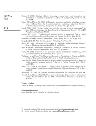 Parkhe, A. (1993), “Strategic alliance structuring: a game theory and transaction cost
examination of interﬁrm cooperation”, Academy of Management Journal, Vol. 36,
pp. 794-829.
Pisano, G.P. and Teece, D.J. (1989), “Collaborative agreements and global technology strategy:
some evidence from the telecommunications equipment industry”, Research
on Technological Innovation, Management and Policy, Vol. 4, pp. 227-56.
Powell, W.W. (1990), “Neither marker nor hierarchy: network forms of organization”, in
Staw, B.M. and Cummings, L.L. (Eds), Research in Organizational Behavior, Vol. 12, JAI
Press, Greenwich, CT, pp. 295-336.
Ramirez, M.D. (1998), “Privatization and regulatory reform in Mexico and Chile: a critical
overview”, Quarterly Review of Economics and Finance, Vol. 38 No. 3, pp. 421-39.
Schaeffer, I.M. (1998), “Dream of deregulation”, Travel Weekly, Vol. 57, July 20, pp. 28-9.
Senge, P. (1992), The Fifth Discipline, Century Publishing, New York, NY.
Simon, B.L. (1999), “Ambiguity and the process of knowledge transfer in strategic alliances”,
Strategic Management Journal, Vol. 20 No. 7, pp. 595-624.
Spitz, W.H. (1998), “International code sharing”, in Butler, G.F. and Keller, M.R. (Eds), Handbook
of Airline Marketing, McGraw-Hill, New York, NY, pp. 498-501.
Teece, D.J. (1986), “Transaction cost economics and the multinational enterprise”, Journal
of Economic Behavior & Organization, Vol. 7, pp. 21-45.
Tretheway, M. and Oum, T. (1992), Airline Economics – Foundations for Strategy and Policy,
Center for Transportation Studies, University of British Columbia, Vancouver.
Vonortas, N.S. (1990), “Emerging patterns of multinational enterprise operations in developed
market economics: evidence and policy”, Review of Political Economy, Vol. 2 No. 2,
pp. 188-220.
Wang, Z.H., Evans, M. and Turner, L. (2004), “Effects of strategic airline alliances on air
transport market competition: an empirical analysis”, Tourism Economics, Vol. 10 No. 1,
pp. 23-43.
Williamson, O.E. (1985), The Economic Institutions of Capitalism, The Free Press, New York, NY.
Youssef, W. and Hanson, M. (1994), “Consequences of strategic alliances between international
airlines: the case of Swiss air and SAS”, Transportation Research-A, Vol. 28 No. 5,
pp. 415-31.
Further reading
Vernon, R. (1991), The Manager in the International Economy, Prentice-Hall, Englewood Cliffs, NJ.
Corresponding author
James Rajasekar can be contacted at: raja@squ.edu.om
IJCOMA
19,2
114
To purchase reprints of this article please e-mail: reprints@emeraldinsight.com
Or visit our web site for further details: www.emeraldinsight.com/reprints
 