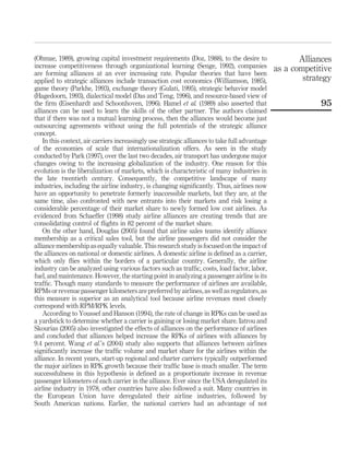 (Ohmae, 1989), growing capital investment requirements (Doz, 1988), to the desire to
increase competitiveness through organizational learning (Senge, 1992), companies
are forming alliances at an ever increasing rate. Popular theories that have been
applied to strategic alliances include transaction cost economics (Williamson, 1985),
game theory (Parkhe, 1993), exchange theory (Gulati, 1995), strategic behavior model
(Hagedoorn, 1993), dialectical model (Das and Teng, 1996), and resource-based view of
the ﬁrm (Eisenhardt and Schoonhoven, 1996). Hamel et al. (1989) also asserted that
alliances can be used to learn the skills of the other partner. The authors claimed
that if there was not a mutual learning process, then the alliances would become just
outsourcing agreements without using the full potentials of the strategic alliance
concept.
In this context, air carriers increasingly use strategic alliances to take full advantage
of the economies of scale that internationalization offers. As seen in the study
conducted by Park (1997), over the last two decades, air transport has undergone major
changes owing to the increasing globalization of the industry. One reason for this
evolution is the liberalization of markets, which is characteristic of many industries in
the late twentieth century. Consequently, the competitive landscape of many
industries, including the airline industry, is changing signiﬁcantly. Thus, airlines now
have an opportunity to penetrate formerly inaccessible markets, but they are, at the
same time, also confronted with new entrants into their markets and risk losing a
considerable percentage of their market share to newly formed low cost airlines. As
evidenced from Schaeffer (1998) study airline alliances are creating trends that are
consolidating control of ﬂights in 82 percent of the market share.
On the other hand, Douglas (2005) found that airline sales teams identify alliance
membership as a critical sales tool, but the airline passengers did not consider the
alliance membership as equally valuable. This research study is focused on the impact of
the alliances on national or domestic airlines. A domestic airline is deﬁned as a carrier,
which only ﬂies within the borders of a particular country. Generally, the airline
industry can be analyzed using various factors such as trafﬁc, costs, load factor, labor,
fuel, and maintenance. However, the starting point in analyzing a passenger airline is its
trafﬁc. Though many standards to measure the performance of airlines are available,
RPMs or revenue passenger kilometers are preferred by airlines, as well as regulators, as
this measure is superior as an analytical tool because airline revenues most closely
correspond with RPM/RPK levels.
According to Youssef and Hanson (1994), the rate of change in RPKs can be used as
a yardstick to determine whether a carrier is gaining or losing market share. Iatrou and
Skourias (2005) also investigated the effects of alliances on the performance of airlines
and concluded that alliances helped increase the RPKs of airlines with alliances by
9.4 percent. Wang et al.’s (2004) study also supports that alliances between airlines
signiﬁcantly increase the trafﬁc volume and market share for the airlines within the
alliance. In recent years, start-up regional and charter carriers typically outperformed
the major airlines in RPK growth because their trafﬁc base is much smaller. The term
successfulness in this hypothesis is deﬁned as a proportionate increase in revenue
passenger kilometers of each carrier in the alliance. Ever since the USA deregulated its
airline industry in 1978, other countries have also followed a suit. Many countries in
the European Union have deregulated their airline industries, followed by
South American nations. Earlier, the national carriers had an advantage of not
Alliances
as a competitive
strategy
95
 