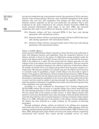 having real competition due to government controls, the protection of ASAs, and entry
barriers in the aviation industry. However, since worldwide deregulation of the airline
industry, they now face stiff competition from foreign and other newly start-up
domestic carriers, especially on the low cost model (low cost airlines). This is also
evidenced by the study conducted by the Avmark Aviation Economist (1996) that
found increased liberalization which began in the early 1980s and increased
competition that made it more difﬁcult for domestic airlines to survive. Hence:
H1a. Domestic airlines will have increased RPMs if they have code sharing
agreements with international carriers.
H1b. Domestic airlines will have increased passenger load factor (PLF) if they have
code sharing agreements with international airlines.
H1c. Domestic airlines will have increased market share if they have code sharing
agreements with international airlines.
Single vs multiple alliances
Gomes-Casseres (1993) deﬁnes alliance networks as those that have loose collections of
ﬁrms with disparate interests and capabilities. Since the competitive behavior of an
alliance network is driven by the nature of collaboration among members inside the
group, each alliance partner should be chosen with care so as to provide the necessary
skills to the alliance as a whole. He also asserts that the alliance networks not only
reshape rivalry in an industry but also create collective competition. This new structure
and dynamics of competition depend on the collective behaviors of allied ﬁrms. Hence,
the number of member ﬁrms in an alliance group affects how the group competes as a
single entity. Having more members, for example, may give the alliance network access
to a broader range of capabilities; a larger overall alliance size also tends to make it
harder for the group to unite behind a common strategy (Gomes-Casseres, 1994). Hwang
and Burgers (1997) afﬁrm that the alliance networks will only be successful if there is an
advantage to combining the capabilities of two or more ﬁrms. He also claims that for this
to occur, each ﬁrm must be unable to develop internally the capability offered by the
other ﬁrm and the combination of capabilities must yield a total value that isgreater than
if the capabilities were used separately.
According to a study conducted by International Civil Aviation Organization
(ICAO) (1996), airlines that are party to a broader alliance have clearly beneﬁted from
the code sharing agreement in terms of additional trafﬁc and extra revenue, although
this has mainly been at the expense of other carriers. A wider alliance permits each
partner to reach more destinations and to take advantage of hub-and-spoke efﬁciencies
much like those that have driven the development of America’s domestic airline market
(Oum et al., 1996). Although each of the partners in the alliance remains independent,
the alliance has been projected as a single company for the purpose of attracting
passengers.
Through multiparty alliance, airlines are believed to be utilizing new programs
which help with work force utilization, ﬂeet rationalization, ﬂight planning, electronic
ticketing, and determining optimal fare and route structures (Spitz, 1998; Tretheway and
Oum, 1992). Although many major airlines can service new routes, without a supporting
international hub network they cannot provide proﬁtable service on many
IJCOMA
19,2
96
 