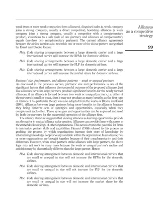 weak (two or more weak companies form alliances), disguised sales (a weak company
joins a strong company, usually a direct competitor), bootstrap alliances (a weak
company joins a strong company, usually a competitor with a complementary
product), evolutions to a sale (sale of one partner), and alliances of complementary
equals (involves two complementary partners). The current alliance agreements
between the airline carriers also resemble one or more of the above pattern categorized
by Ernst and Bleeke. Hence:
H4a. Code sharing arrangements between a large domestic carrier and a large
international carrier will increase the RPMs for domestic airlines.
H4b. Code sharing arrangements between a large domestic carrier and a large
international carrier will increase the PLF for domestic airlines.
H4c. Code sharing arrangements between a large domestic carrier and a large
international carrier will increase the market share for domestic airlines.
Partners’ size, performance, and alliance patterns – weak or unequal partners
As discussed in the previous section, partners’ size and performance is one of the
signiﬁcant factors that inﬂuence the successful outcome of the proposed alliances. Just
like alliances between large partners produce signiﬁcant beneﬁts for the newly formed
alliances, if an alliance is formed between two weak or unequal partners, i.e. either of
the partners is small or weak, then it may not produce as many beneﬁts as the ﬁrst type
of alliance. This particular theory was also adopted from the works of Bleeke and Ernst
(1994). Alliances between large partners bring more beneﬁts to the alliances because
they bring different sets of synergies and opportunities, especially when they
complement each other. These synergies and opportunities can be explored and used
by both the partners for the successful operation of the alliance ﬁrm.
The alliance literature suggests that viewing alliances as learning opportunities provide
an alternative to mutual alliance value creation. Alliances can provide ﬁrms with access to
the embedded knowledge of other organizations. This access creates the potential for ﬁrms
to internalize partner skills and capabilities. Hennart (1988) referred to this process as
grafting, the process by which organizations increase their store of knowledge by
internalizingknowledgenotpreviouslyavailablewithintheorganization.Inanalliance,two
or more organizations are brought together because of their complementarity and their
differences. However, when small partners strike alliances with large partners, the above
logic may not work in many cases because the weak or unequal partner’s motive and
ambition may be diametrically different than the large partner. Hence:
H5a. Code sharing arrangement between domestic and international carriers that
are small or unequal in size will not increase the RPMs for the domestic
airlines.
H5b. Code sharing arrangement between domestic and international carriers that
are small or unequal in size will not increase the PLF for the domestic
airlines.
H5c. Code sharing arrangement between domestic and international carriers that
are small or unequal in size will not increase the market share for the
domestic airlines.
Alliances
as a competitive
strategy
99
 