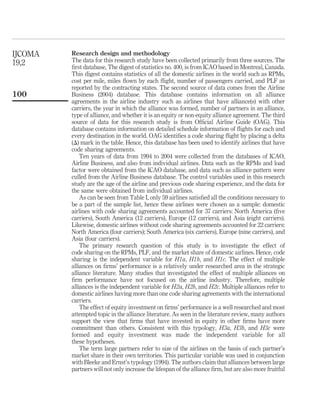 Research design and methodology
The data for this research study have been collected primarily from three sources. The
ﬁrst database, The digest of statistics no. 400, is from ICAO based in Montreal, Canada.
This digest contains statistics of all the domestic airlines in the world such as RPMs,
cost per mile, miles ﬂown by each ﬂight, number of passengers carried, and PLF as
reported by the contracting states. The second source of data comes from the Airline
Business (2004) database. This database contains information on all alliance
agreements in the airline industry such as airlines that have alliance(s) with other
carriers, the year in which the alliance was formed, number of partners in an alliance,
type of alliance, and whether it is an equity or non-equity alliance agreement. The third
source of data for this research study is from Ofﬁcial Airline Guide (OAG). This
database contains information on detailed schedule information of ﬂights for each and
every destination in the world. OAG identiﬁes a code sharing ﬂight by placing a delta
(D) mark in the table. Hence, this database has been used to identify airlines that have
code sharing agreements.
Ten years of data from 1994 to 2004 were collected from the databases of ICAO,
Airline Business, and also from individual airlines. Data such as the RPMs and load
factor were obtained from the ICAO database, and data such as alliance pattern were
culled from the Airline Business database. The control variables used in this research
study are the age of the airline and previous code sharing experience, and the data for
the same were obtained from individual airlines.
As can be seen from Table I, only 59 airlines satisﬁed all the conditions necessary to
be a part of the sample list, hence these airlines were chosen as a sample: domestic
airlines with code sharing agreements accounted for 37 carriers: North America (ﬁve
carriers), South America (12 carriers), Europe (12 carriers), and Asia (eight carriers).
Likewise, domestic airlines without code sharing agreements accounted for 22 carriers:
North America (four carriers); South America (six carriers), Europe (nine carriers), and
Asia (four carriers).
The primary research question of this study is to investigate the effect of
code sharing on the RPMs, PLF, and the market share of domestic airlines. Hence, code
sharing is the independent variable for H1a, H1b, and H1c. The effect of multiple
alliances on ﬁrms’ performance is a relatively under researched area in the strategic
alliance literature. Many studies that investigated the effect of multiple alliances on
ﬁrm performance have not focused on the airline industry. Therefore, multiple
alliances is the independent variable for H2a, H2b, and H2c. Multiple alliances refer to
domestic airlines having more than one code sharing agreements with the international
carriers.
The effect of equity investment on ﬁrms’ performance is a well researched and most
attempted topic in the alliance literature. As seen in the literature review, many authors
support the view that ﬁrms that have invested in equity in other ﬁrms have more
commitment than others. Consistent with this typology, H3a, H3b, and H3c were
formed and equity investment was made the independent variable for all
these hypotheses.
The term large partners refer to size of the airlines on the basis of each partner’s
market share in their own territories. This particular variable was used in conjunction
with Bleeke and Ernst’s typology (1994). The authors claim that alliances between large
partners will not only increase the lifespan of the alliance ﬁrm, but are also more fruitful
IJCOMA
19,2
100
 