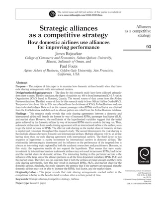 Strategic alliances
as a competitive strategy
How domestic airlines use alliances
for improving performance
James Rajasekar
College of Commerce and Economics, Sultan Qaboos University,
Muscat, Sultanate of Oman, and
Paul Fouts
Ageno School of Business, Golden Gate University, San Francisco,
California, USA
Abstract
Purpose – The purpose of this paper is to examine how domestic airlines beneﬁt when they have
code sharing arrangements with international carriers.
Design/methodology/approach – The data for this research study have been collected primarily
from three sources. The ﬁrst database, the digest of statistics no. 400 is from International Civil Aviation
Organization (ICAO) based in Montreal, Canada. The second source of data comes from the Airline
Business database. The third source of data for this research study is from Ofﬁcial Airline Guide (OAG).
Ten years of data from 1994 to 2004 are collected from the databases of ICAO, Airline Business and also
from individual airlines. Data such as the revenue passenger miles (RPMs) and load factor are obtained
from the ICAO database and data such as alliance pattern are culled from the Airline Business database.
Findings – This research study reveals that code sharing agreements between a domestic and
international airline will beneﬁt the former by way of increased RPMs, passenger load factor (PLF),
and market share. However, the coefﬁcients of the hypothesized variables suggest that the initial
gains achieved by the domestic airlines by way of increased RPMs start to erode in the long run. Thus,
a domestic airline must form a code sharing agreement with an international airline at the earliest, so as
to get the initial increase in RPMs. The effect of code sharing on the market share of domestic airlines
is explicit and consistent throughout this research study. The second dimension in the code sharing is
the multiple alliances between domestic and international airlines. Multiple alliances refer to an airline
having more than one code sharing agreement with international carriers. The third factor in this
sequence of hypotheses is equity investment by international carriers in domestic airlines. The
relationship between equity investment and its inﬂuence on the performance of the targeted ﬁrm is
always an interesting topic explored by both the academic researchers and practitioners. However, in
this study, the regression results do not support the hypothesis. That means that mere equity
investment by international carriers in domestic airlines may not result in increased RPMs, load factor
and the market share for domestic airlines. The interesting ﬁnding in this particular section is the
inﬂuence of the large size of the alliance partners on all the three dependent variables; RPMs, PLF, and
the market share. Therefore, we can conclude that if both the airlines are large enough and they form
code sharing agreements, then this may result in increased RPMs, PLFs, and market share for the
domestic airlines. Similarly, the study supports the premise that if the partners are unequal, then the
domestic airlines may not be able to increase the RPMs, load factor, and the market share.
Originality/value – This paper reveals that code sharing arrangements reached earlier in the
competition is better as the beneﬁts tend to reduce after a certain period of time.
Keywords Strategic alliances, Competitive strategy, Airlines
Paper type Research paper
The current issue and full text archive of this journal is available at
www.emeraldinsight.com/1056-9219.htm
Alliances
as a competitive
strategy
93
International Journal of Commerce
and Management
Vol. 19 No. 2, 2009
pp. 93-114
q Emerald Group Publishing Limited
1056-9219
DOI 10.1108/10569210910967860
 